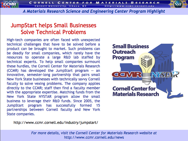 High-tech companies are often faced with unexpected technical challenges that have to be solved before a product can be brought to market. Such problems can be deadly for small companies, which rarely have the resources to operate a large R&D lab staffed by technical experts. To help small companies surmount these hurdles, the Cornell Center for Materials Research (CCMR) has developed the JumpStart program â€” an innovative, semester-long partnership that pairs small New York State businesses with technically savvy Cornell faculty to solve vexing problems. The company applies directly to the CCMR; staff then find a faculty member with the appropriate expertise. Matching funds from the New York State NYSTAR program allow the small business to leverage their R&D funds. Since 2005, the JumpStart program has successfully formed 15 partnerships between Cornell faculty and New York State companies.