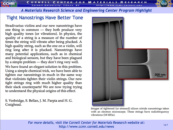 Stradivarius violins and our new nanostrings have one thing in common â€”they both produce very high quality tones (or vibrations). In physics, the quality of a string is a measure of the number of times the string will vibrate after being plucked. A high quality string, such as the one on a violin, will ring long after it is plucked. Nanostrings have many potential applications, such as in chemical and biological sensors, but they have been plagued by a simple problem â€”they don't ring very well. We have found an elegant solution to this problem. Using a simple chemical trick, we have been able to tighten our nanostrings in much in the same way that violinists tighten their violin strings. Our new tight strings ring with much higher quality than their slack counterparts! We are now trying tryingto understand the physical origins of this effect.<br /> S. Verbridge, S. Bellan, J. M. Parpia and H. G. Craighead.